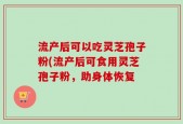 流产后可以吃灵芝孢子粉(流产后可食用灵芝孢子粉，助身体恢复