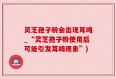 灵芝孢子粉会出现耳鸣_“灵芝孢子粉使用后可能引发耳鸣现象”)