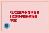 吃灵芝孢子粉在喉咙里(灵芝孢子粉缓解喉咙不适)