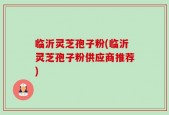 临沂灵芝孢子粉(临沂灵芝孢子粉供应商推荐)