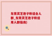 东莞灵芝孢子粉适合人群_东莞灵芝孢子粉适用人群指南)
