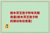 椴木灵芝孢子粉每天服用量(椴木灵芝孢子粉的建议每日用量)