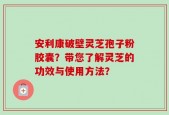 安利康破壁灵芝孢子粉胶囊？带您了解灵芝的功效与使用方法？