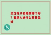 灵芝孢子和燕窝哪个好？看病人送什么营养品好
