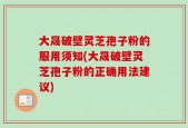 大晟破壁灵芝孢子粉的服用须知(大晟破壁灵芝孢子粉的正确用法建议)