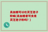高血糖可以吃灵芝孢子粉嘛(高血糖者可食用灵芝孢子粉吗？)