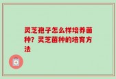 灵芝孢子怎么样培养菌种？灵芝菌种的培育方法
