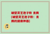 破壁灵芝孢子粉 青腾(破壁灵芝孢子粉：青腾的健康神器)