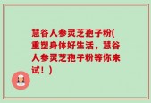 慧谷人参灵芝孢子粉(重塑身体好生活，慧谷人参灵芝孢子粉等你来试！)