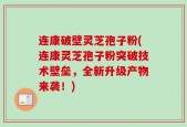 连康破壁灵芝孢子粉(连康灵芝孢子粉突破技术壁垒，全新升级产物来袭！)