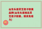 山东头道灵芝孢子胶囊品牌(山东头道推出灵芝孢子胶囊，提高免疫力)
