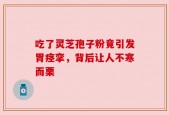 吃了灵芝孢子粉竟引发胃痉挛，背后让人不寒而栗