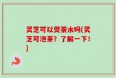 灵芝可以煲茶水吗(灵芝可泡茶？了解一下！)