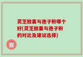 灵芝胶囊与孢子粉哪个好(灵芝胶囊与孢子粉的对比及建议选择)