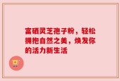 富硒灵芝孢子粉，轻松拥抱自然之美，焕发你的活力新生活