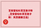 芝安堂松杉灵芝孢子粉_芝安堂松杉灵芝孢子粉：天然健康之选)