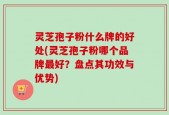 灵芝孢子粉什么牌的好处(灵芝孢子粉哪个品牌最好？盘点其功效与优势)