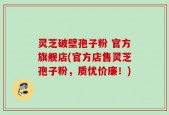 灵芝破壁孢子粉 官方旗舰店(官方店售灵芝孢子粉，质优价廉！)