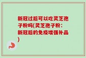 新冠过后可以吃灵芝孢子粉吗(灵芝孢子粉：新冠后的免疫增强补品)