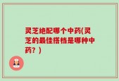 灵芝绝配哪个中药(灵芝的最佳搭档是哪种中药？)