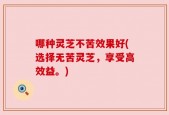 哪种灵芝不苦效果好(选择无苦灵芝，享受高效益。)
