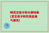 喝灵芝孢子粉大便特臭(灵芝孢子粉饮用后臭气熏天)