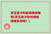 灵芝孢子粉能调理颈椎吗(灵芝孢子粉对颈椎调理有效吗？)