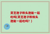 灵芝孢子粉头孢能一起吃吗(灵芝孢子粉和头孢能一起吃吗？)