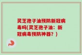 灵芝孢子油预防新冠病毒吗(灵芝孢子油：新冠病毒预防神器？)