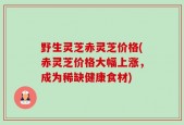 野生灵芝赤灵芝价格(赤灵芝价格大幅上涨，成为稀缺健康食材)