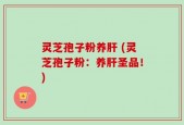 灵芝孢子粉养肝 (灵芝孢子粉：养肝圣品！)