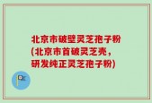 北京市破壁灵芝孢子粉(北京市首破灵芝壳，研发纯正灵芝孢子粉)