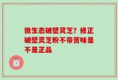 微生态破壁灵芝？修正破壁灵芝粉不带苦味是不是正品