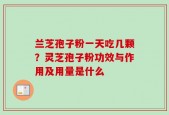 兰芝孢子粉一天吃几颗？灵芝孢子粉功效与作用及用量是什么