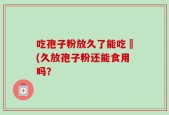 吃孢子粉放久了能吃嗎(久放孢子粉还能食用吗？