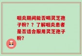咽炎期间能否喝灵芝孢子粉？？了解咽炎患者是否适合服用灵芝孢子粉？