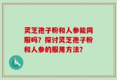 灵芝孢子粉和人参能同服吗？探讨灵芝孢子粉和人参的服用方法？