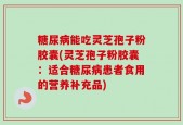 糖尿病能吃灵芝孢子粉胶囊(灵芝孢子粉胶囊：适合糖尿病患者食用的营养补充品)
