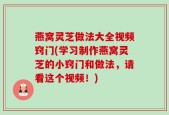 燕窝灵芝做法大全视频窍门(学习制作燕窝灵芝的小窍门和做法，请看这个视频！)