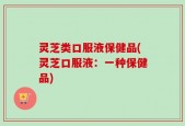 灵芝类口服液保健品(灵芝口服液：一种保健品)