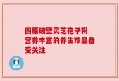固原破壁灵芝孢子粉 营养丰富的养生珍品备受关注