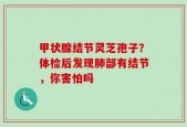 甲状腺结节灵芝孢子？体检后发现肺部有结节，你害怕吗