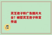 灵芝孢子粉广告图片大全？破壁灵芝孢子粉宣传语