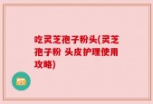 吃灵芝孢子粉头(灵芝孢子粉 头皮护理使用攻略)