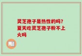 灵芝孢子是热性的吗？夏天吃灵芝孢子粉不上火吗