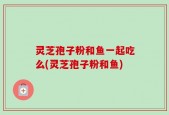 灵芝孢子粉和鱼一起吃么(灵芝孢子粉和鱼)