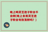 晚上喝灵芝孢子粉会不会胖(晚上食用灵芝孢子粉会导致发胖吗？)