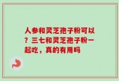 人参和灵芝孢子粉可以？三七和灵芝孢子粉一起吃，真的有用吗