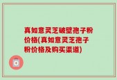 真如意灵芝破壁孢子粉价格(真如意灵芝孢子粉价格及购买渠道)