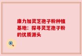 康力加灵芝孢子粉种植基地：探寻灵芝孢子粉的优质源头